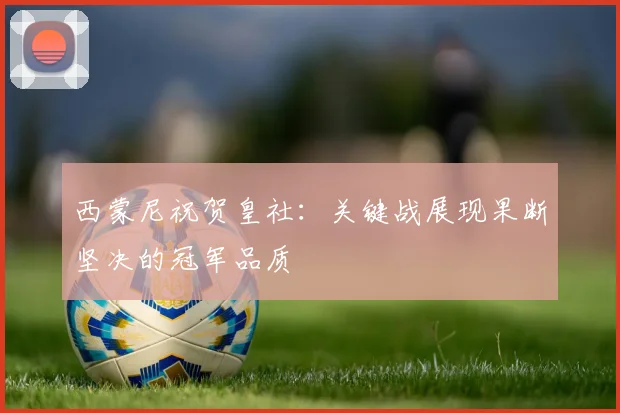 西蒙尼祝贺皇社:关键战展现果断坚决的冠军品质