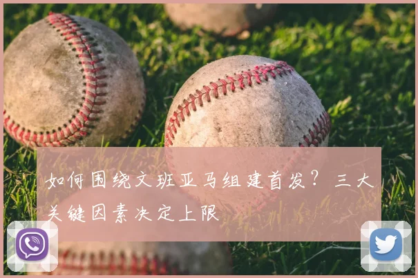 如何围绕文班亚马组建首发？三大关键因素决定上限