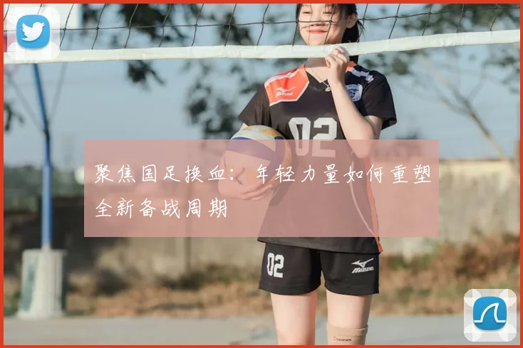 聚焦国足换血：年轻力量如何重塑全新备战周期