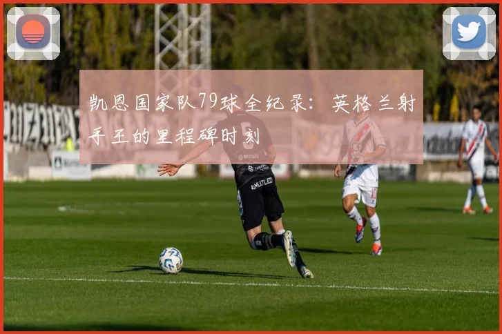 凯恩国家队79球全纪录：英格兰射手王的里程碑时刻