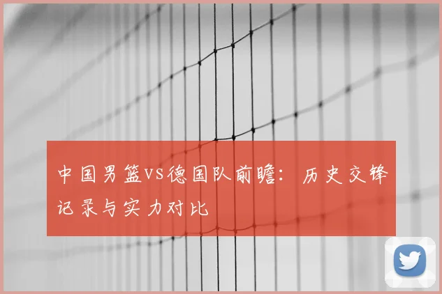 中国男篮vs德国队前瞻：历史交锋记录与实力对比