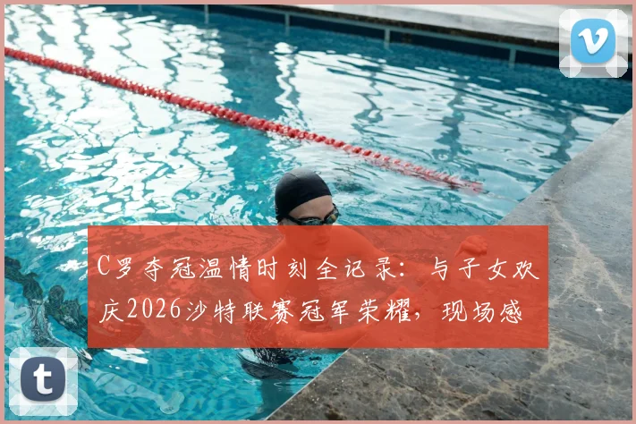 C罗夺冠温情时刻全记录：与子女欢庆2026沙特联赛冠军荣耀，现场感人照片曝光