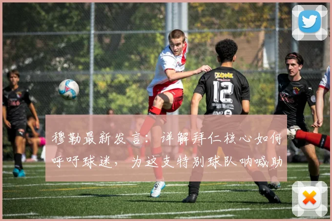 穆勒最新发言:详解拜仁核心如何呼吁球迷,为这支特别球队呐喊助威