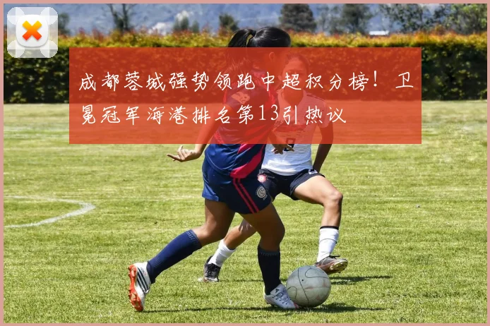 成都蓉城强势领跑中超积分榜！卫冕冠军海港排名第13引热议