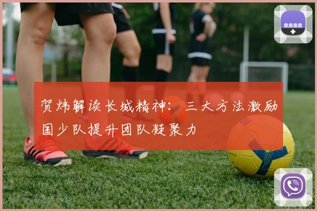 贺炜解读长城精神:三大方法激励国少队提升团队凝聚力