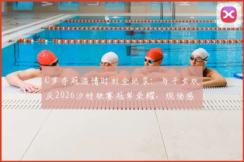 C罗夺冠温情时刻全记录：与子女欢庆2026沙特联赛冠军荣耀，现场感人照片曝光