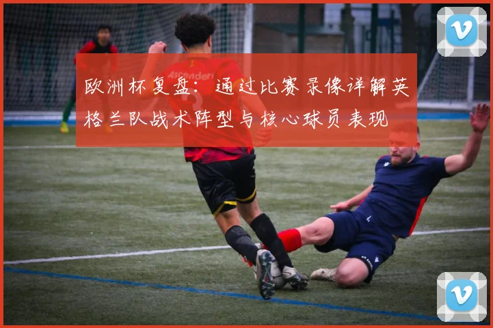 欧洲杯复盘：通过比赛录像详解英格兰队战术阵型与核心球员表现