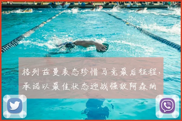 格列兹曼表态珍惜马竞最后征程，承诺以最佳状态迎战强敌阿森纳