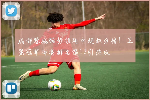 成都蓉城强势领跑中超积分榜！卫冕冠军海港排名第13引热议
